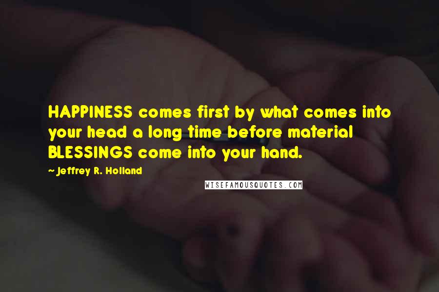 Jeffrey R. Holland Quotes: HAPPINESS comes first by what comes into your head a long time before material BLESSINGS come into your hand.