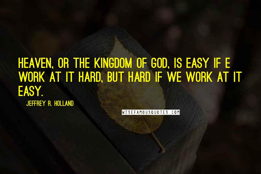 Jeffrey R. Holland Quotes: Heaven, or the kingdom of God, is easy if e work at it hard, but hard if we work at it easy.