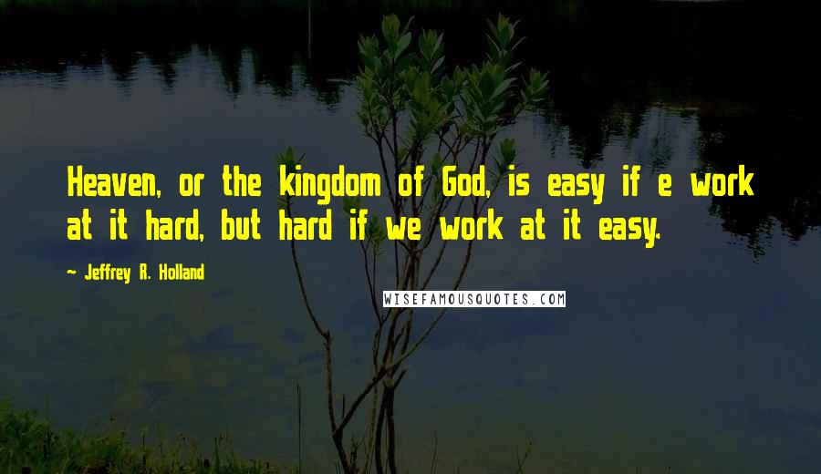 Jeffrey R. Holland Quotes: Heaven, or the kingdom of God, is easy if e work at it hard, but hard if we work at it easy.