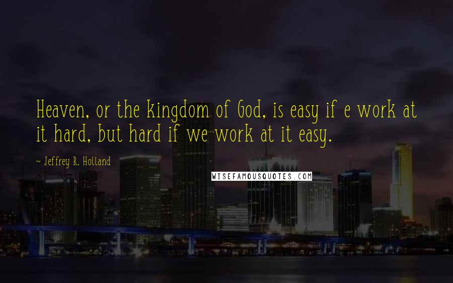 Jeffrey R. Holland Quotes: Heaven, or the kingdom of God, is easy if e work at it hard, but hard if we work at it easy.