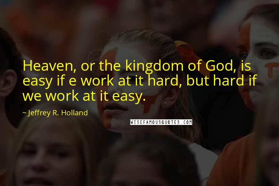 Jeffrey R. Holland Quotes: Heaven, or the kingdom of God, is easy if e work at it hard, but hard if we work at it easy.