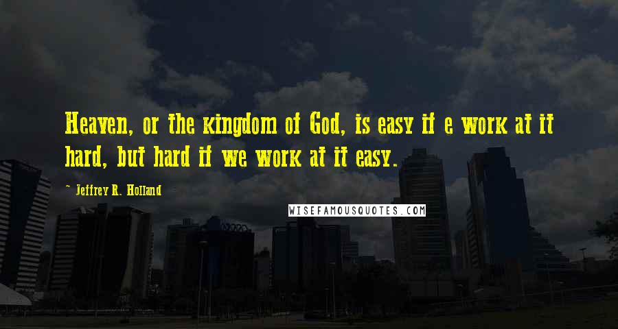 Jeffrey R. Holland Quotes: Heaven, or the kingdom of God, is easy if e work at it hard, but hard if we work at it easy.