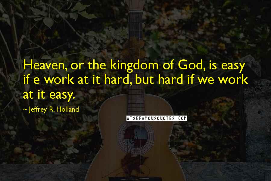 Jeffrey R. Holland Quotes: Heaven, or the kingdom of God, is easy if e work at it hard, but hard if we work at it easy.