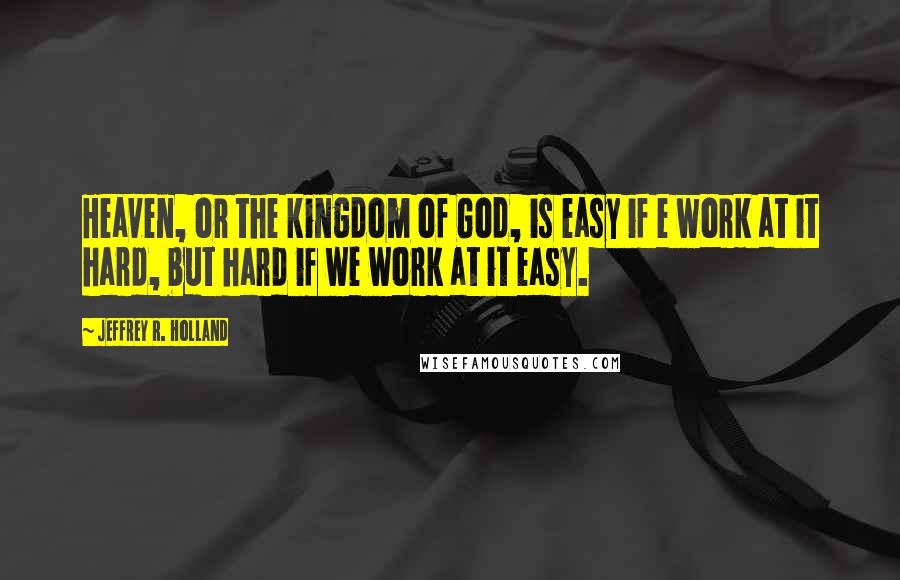 Jeffrey R. Holland Quotes: Heaven, or the kingdom of God, is easy if e work at it hard, but hard if we work at it easy.