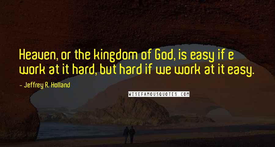 Jeffrey R. Holland Quotes: Heaven, or the kingdom of God, is easy if e work at it hard, but hard if we work at it easy.