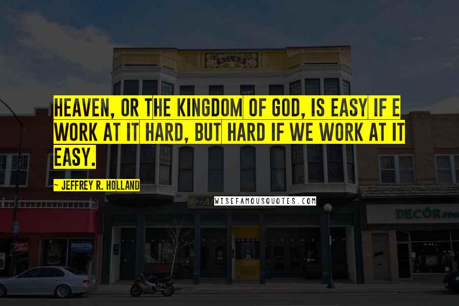 Jeffrey R. Holland Quotes: Heaven, or the kingdom of God, is easy if e work at it hard, but hard if we work at it easy.