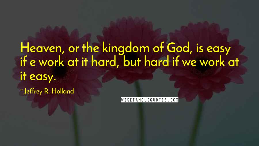 Jeffrey R. Holland Quotes: Heaven, or the kingdom of God, is easy if e work at it hard, but hard if we work at it easy.