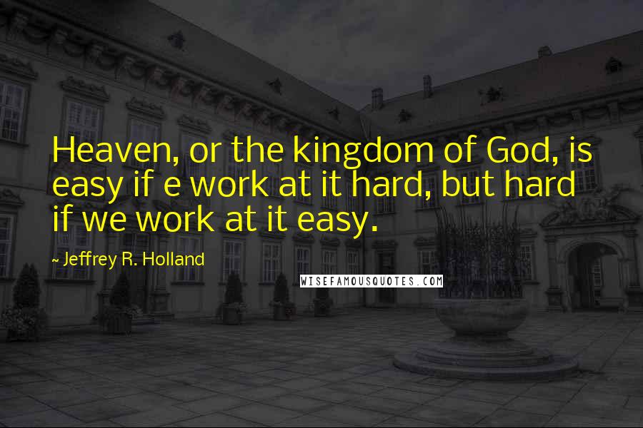 Jeffrey R. Holland Quotes: Heaven, or the kingdom of God, is easy if e work at it hard, but hard if we work at it easy.