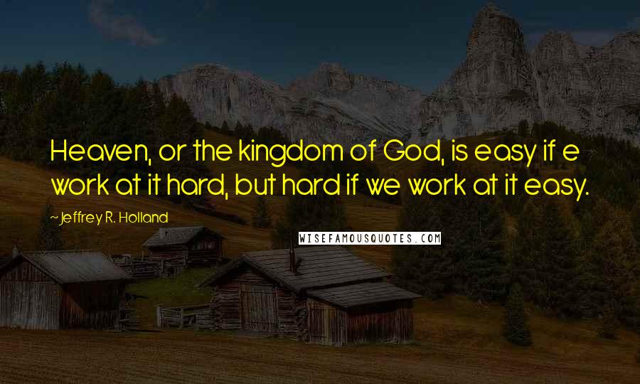 Jeffrey R. Holland Quotes: Heaven, or the kingdom of God, is easy if e work at it hard, but hard if we work at it easy.