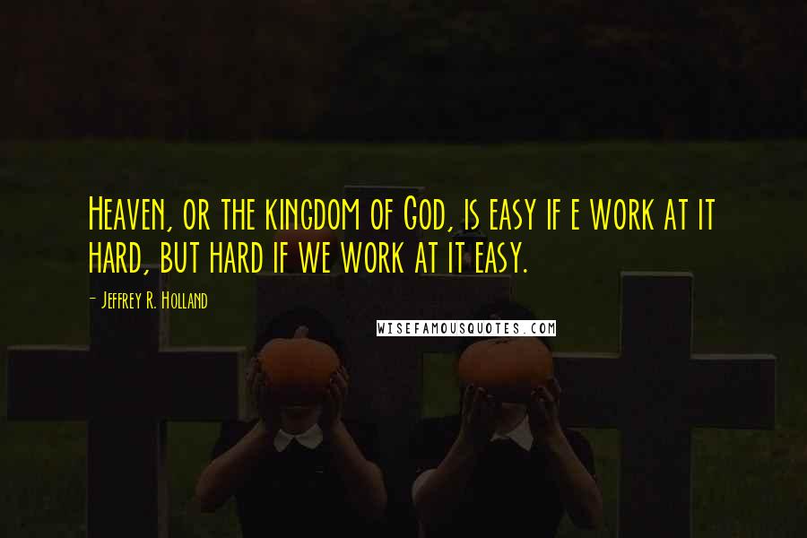 Jeffrey R. Holland Quotes: Heaven, or the kingdom of God, is easy if e work at it hard, but hard if we work at it easy.