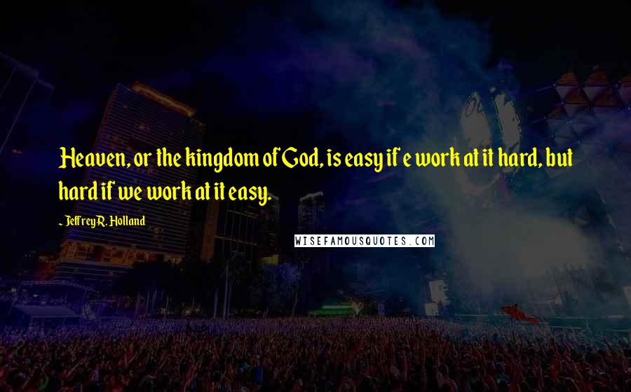 Jeffrey R. Holland Quotes: Heaven, or the kingdom of God, is easy if e work at it hard, but hard if we work at it easy.