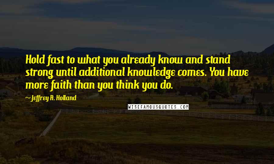 Jeffrey R. Holland Quotes: Hold fast to what you already know and stand strong until additional knowledge comes. You have more faith than you think you do.