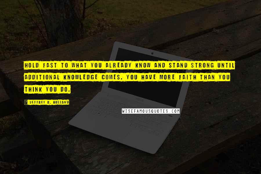 Jeffrey R. Holland Quotes: Hold fast to what you already know and stand strong until additional knowledge comes. You have more faith than you think you do.