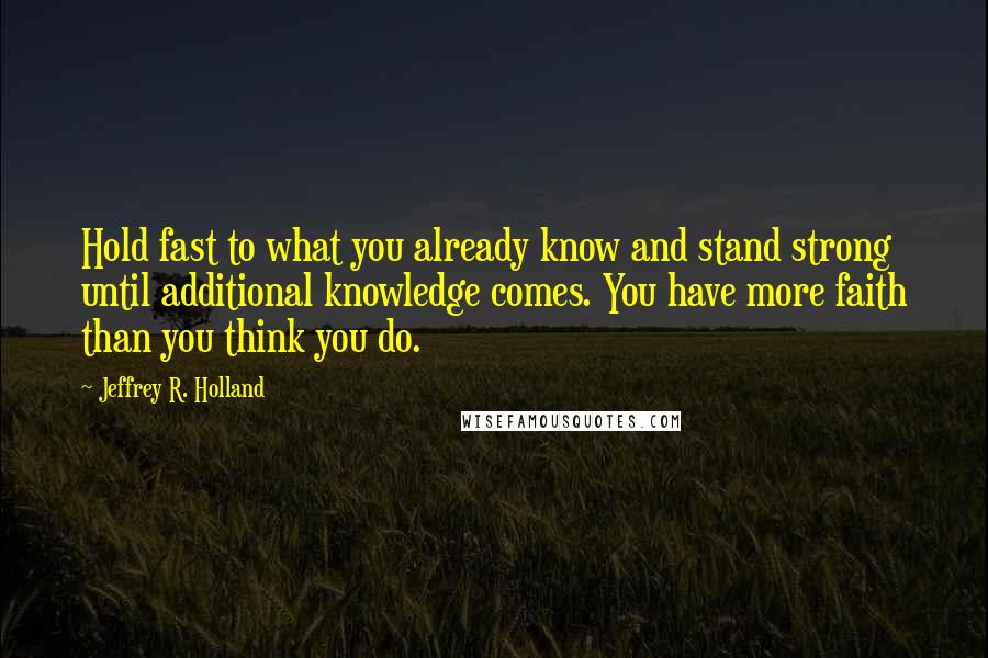 Jeffrey R. Holland Quotes: Hold fast to what you already know and stand strong until additional knowledge comes. You have more faith than you think you do.