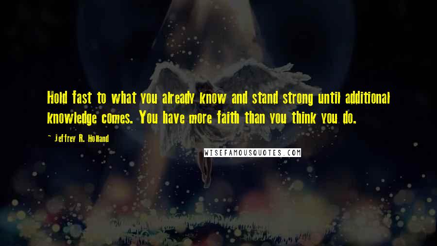 Jeffrey R. Holland Quotes: Hold fast to what you already know and stand strong until additional knowledge comes. You have more faith than you think you do.