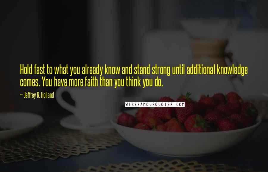 Jeffrey R. Holland Quotes: Hold fast to what you already know and stand strong until additional knowledge comes. You have more faith than you think you do.