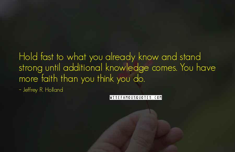 Jeffrey R. Holland Quotes: Hold fast to what you already know and stand strong until additional knowledge comes. You have more faith than you think you do.