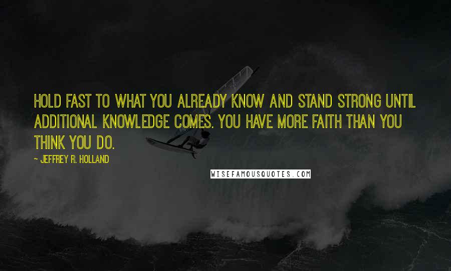 Jeffrey R. Holland Quotes: Hold fast to what you already know and stand strong until additional knowledge comes. You have more faith than you think you do.