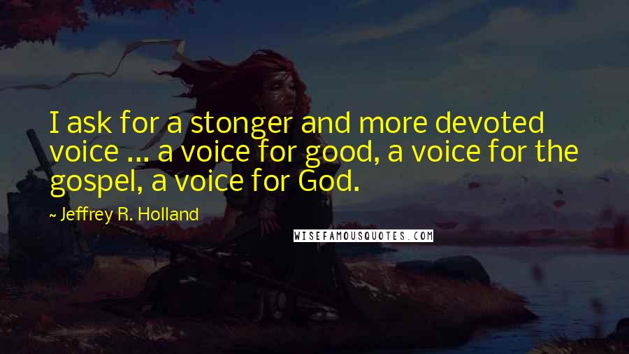 Jeffrey R. Holland Quotes: I ask for a stonger and more devoted voice ... a voice for good, a voice for the gospel, a voice for God.