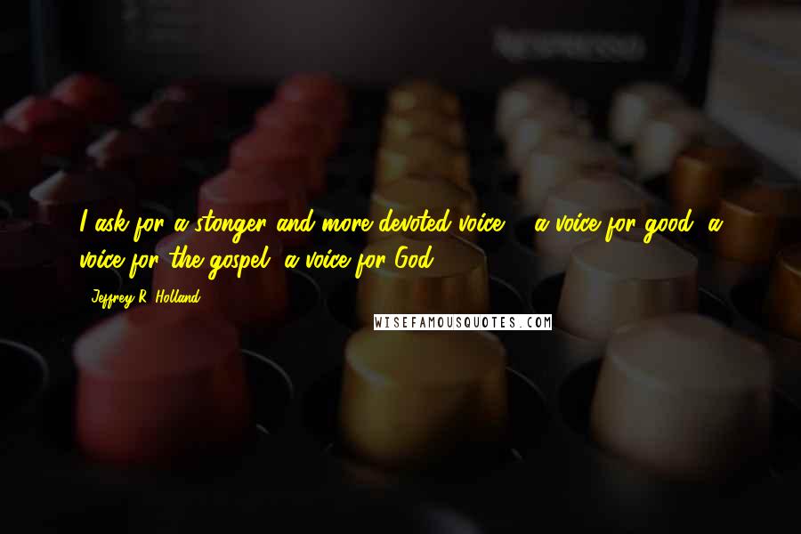 Jeffrey R. Holland Quotes: I ask for a stonger and more devoted voice ... a voice for good, a voice for the gospel, a voice for God.