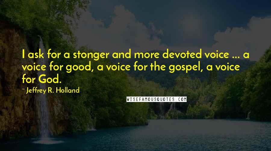 Jeffrey R. Holland Quotes: I ask for a stonger and more devoted voice ... a voice for good, a voice for the gospel, a voice for God.