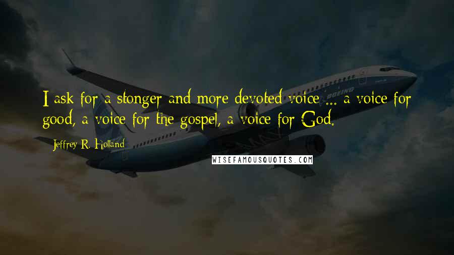 Jeffrey R. Holland Quotes: I ask for a stonger and more devoted voice ... a voice for good, a voice for the gospel, a voice for God.