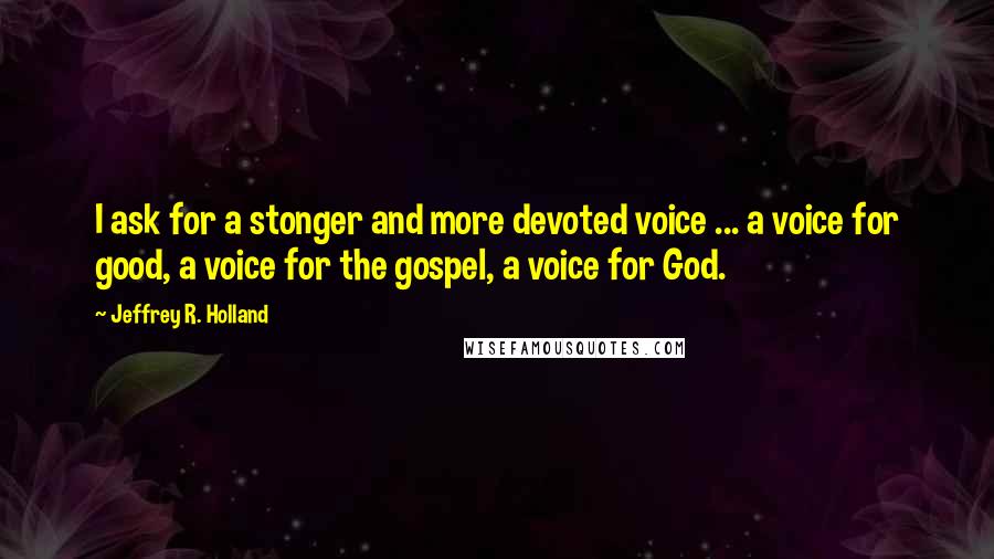 Jeffrey R. Holland Quotes: I ask for a stonger and more devoted voice ... a voice for good, a voice for the gospel, a voice for God.