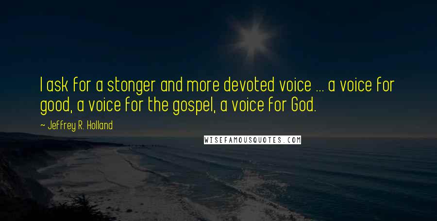 Jeffrey R. Holland Quotes: I ask for a stonger and more devoted voice ... a voice for good, a voice for the gospel, a voice for God.