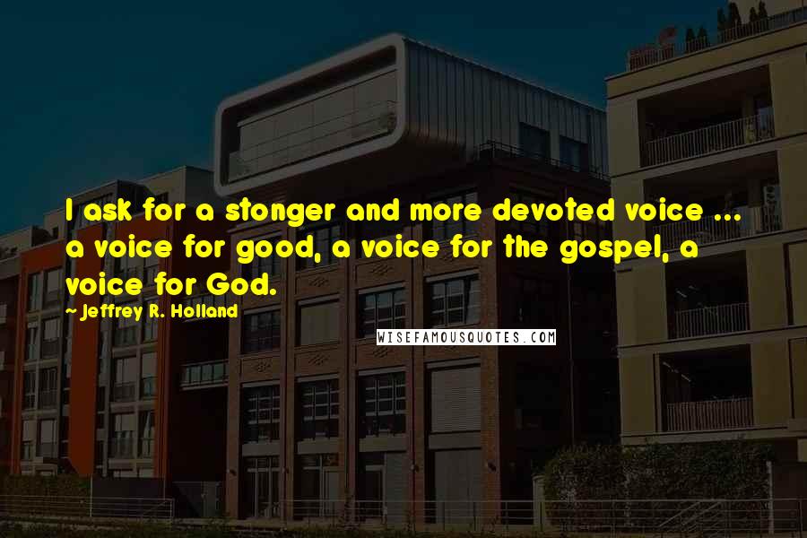 Jeffrey R. Holland Quotes: I ask for a stonger and more devoted voice ... a voice for good, a voice for the gospel, a voice for God.