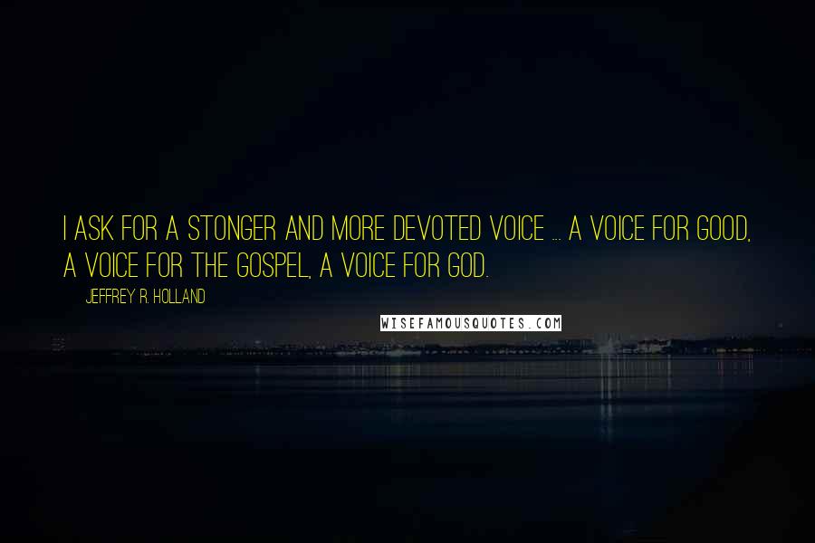 Jeffrey R. Holland Quotes: I ask for a stonger and more devoted voice ... a voice for good, a voice for the gospel, a voice for God.