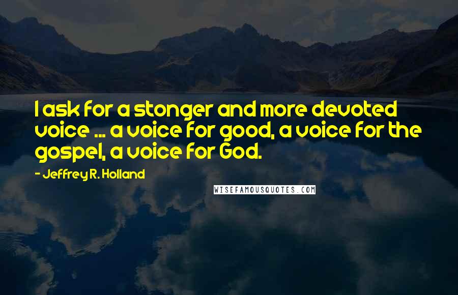 Jeffrey R. Holland Quotes: I ask for a stonger and more devoted voice ... a voice for good, a voice for the gospel, a voice for God.