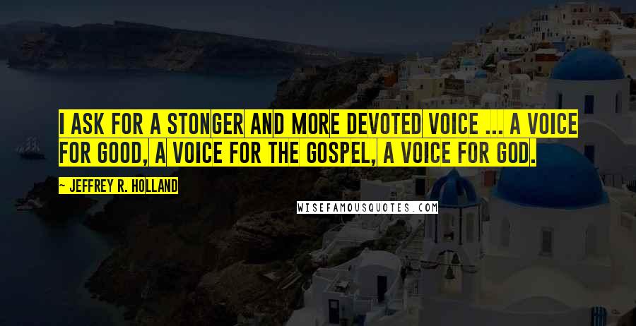 Jeffrey R. Holland Quotes: I ask for a stonger and more devoted voice ... a voice for good, a voice for the gospel, a voice for God.