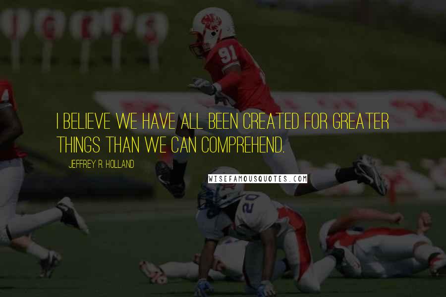 Jeffrey R. Holland Quotes: I believe we have all been created for greater things than we can comprehend.