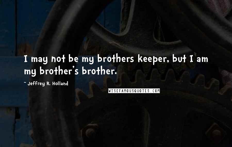 Jeffrey R. Holland Quotes: I may not be my brothers keeper, but I am my brother's brother.