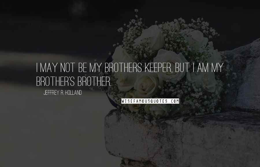 Jeffrey R. Holland Quotes: I may not be my brothers keeper, but I am my brother's brother.