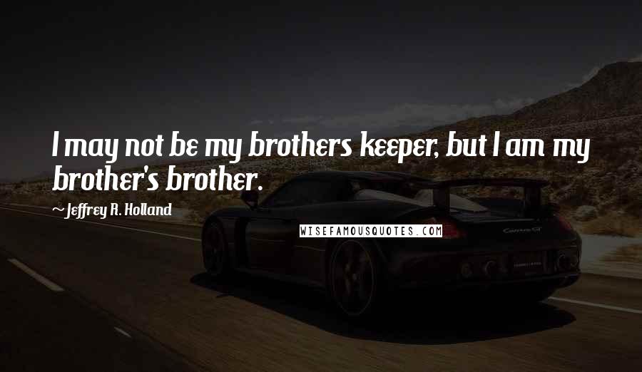 Jeffrey R. Holland Quotes: I may not be my brothers keeper, but I am my brother's brother.