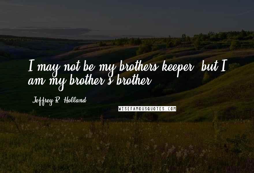 Jeffrey R. Holland Quotes: I may not be my brothers keeper, but I am my brother's brother.