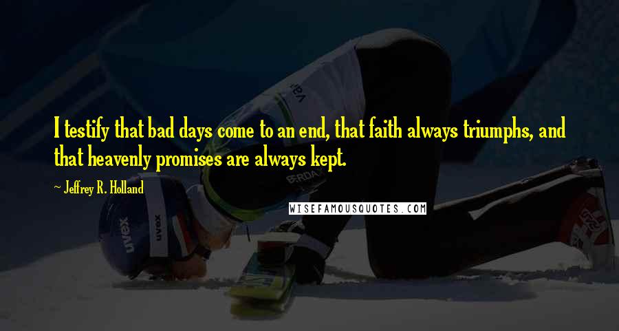 Jeffrey R. Holland Quotes: I testify that bad days come to an end, that faith always triumphs, and that heavenly promises are always kept.