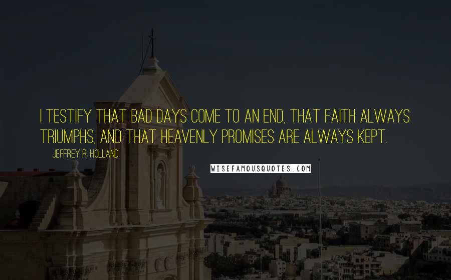 Jeffrey R. Holland Quotes: I testify that bad days come to an end, that faith always triumphs, and that heavenly promises are always kept.