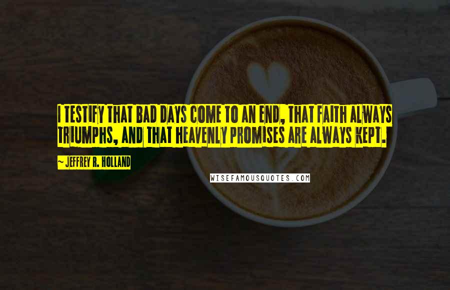 Jeffrey R. Holland Quotes: I testify that bad days come to an end, that faith always triumphs, and that heavenly promises are always kept.