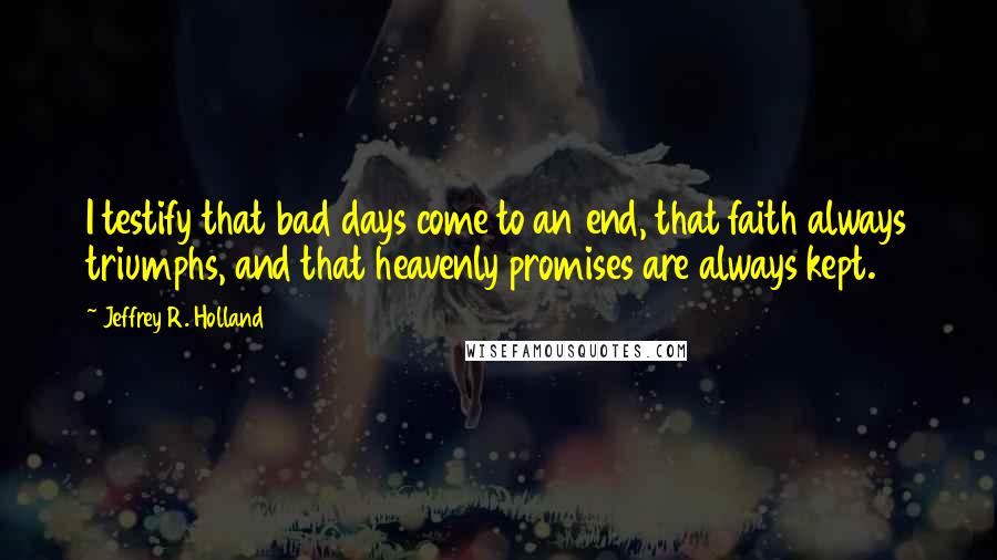 Jeffrey R. Holland Quotes: I testify that bad days come to an end, that faith always triumphs, and that heavenly promises are always kept.