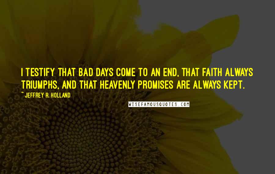 Jeffrey R. Holland Quotes: I testify that bad days come to an end, that faith always triumphs, and that heavenly promises are always kept.