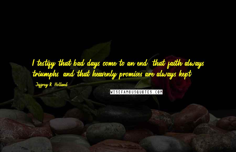 Jeffrey R. Holland Quotes: I testify that bad days come to an end, that faith always triumphs, and that heavenly promises are always kept.