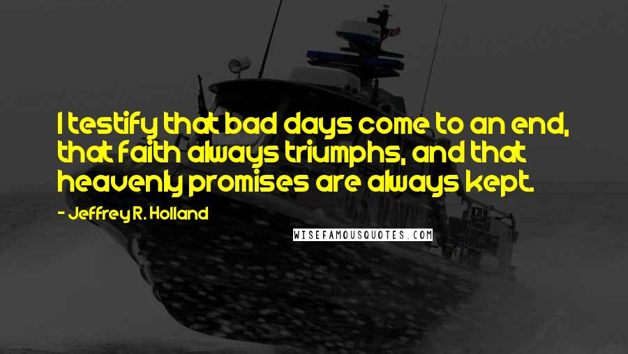 Jeffrey R. Holland Quotes: I testify that bad days come to an end, that faith always triumphs, and that heavenly promises are always kept.