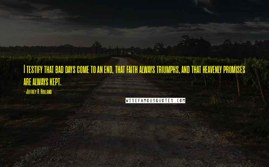 Jeffrey R. Holland Quotes: I testify that bad days come to an end, that faith always triumphs, and that heavenly promises are always kept.