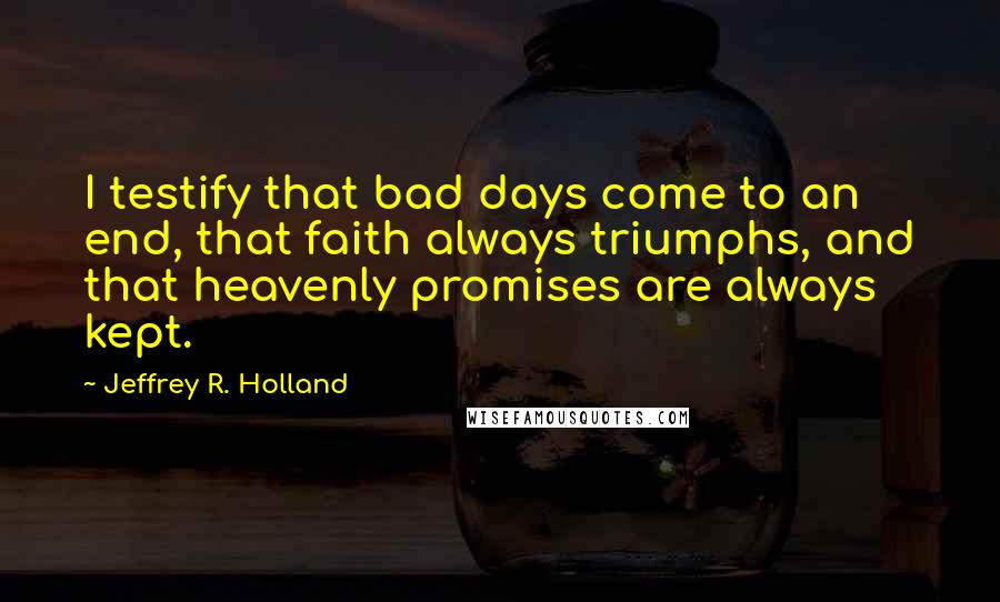 Jeffrey R. Holland Quotes: I testify that bad days come to an end, that faith always triumphs, and that heavenly promises are always kept.