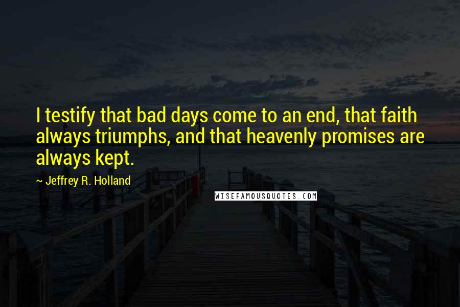 Jeffrey R. Holland Quotes: I testify that bad days come to an end, that faith always triumphs, and that heavenly promises are always kept.
