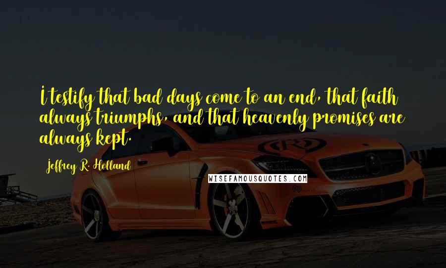 Jeffrey R. Holland Quotes: I testify that bad days come to an end, that faith always triumphs, and that heavenly promises are always kept.