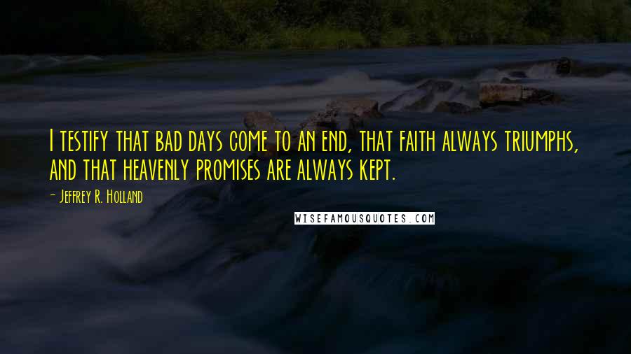 Jeffrey R. Holland Quotes: I testify that bad days come to an end, that faith always triumphs, and that heavenly promises are always kept.