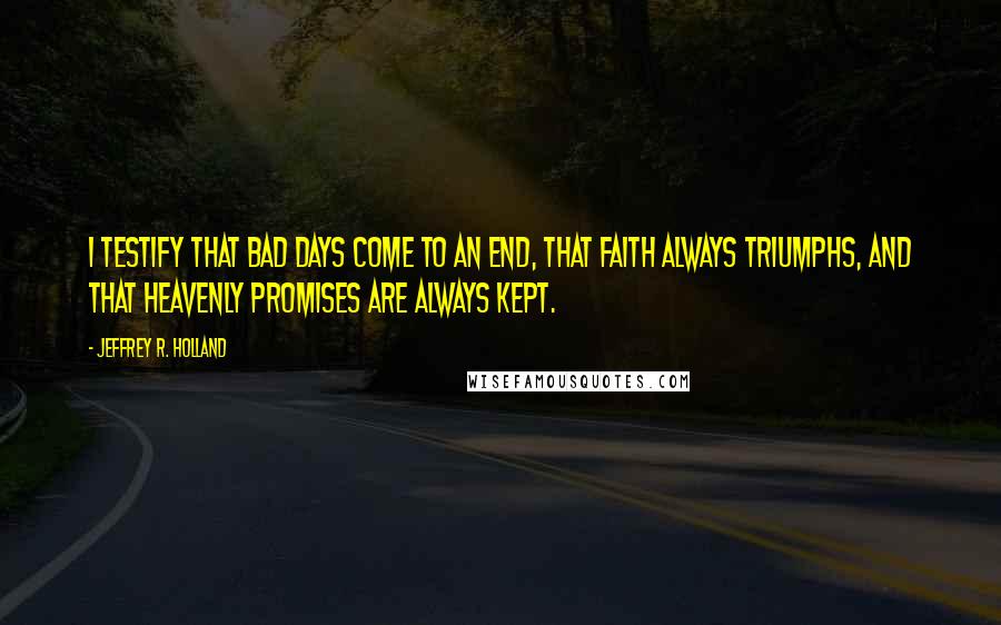 Jeffrey R. Holland Quotes: I testify that bad days come to an end, that faith always triumphs, and that heavenly promises are always kept.